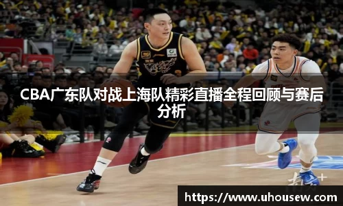 CBA广东队对战上海队精彩直播全程回顾与赛后分析